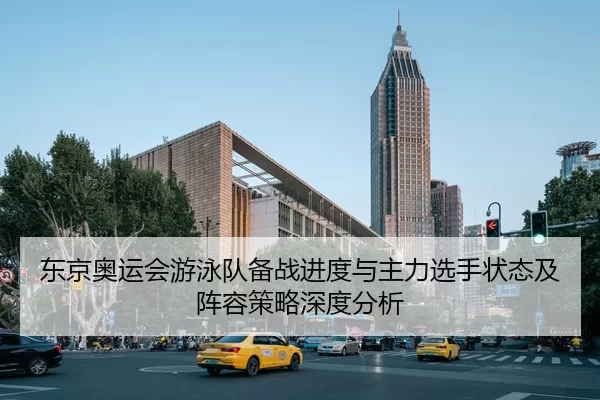 东京奥运会游泳队备战进度与主力选手状态及阵容策略深度分析